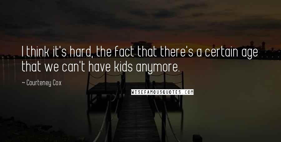 Courteney Cox quotes: I think it's hard, the fact that there's a certain age that we can't have kids anymore.