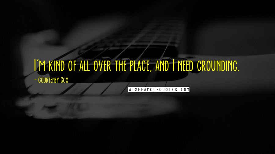Courteney Cox quotes: I'm kind of all over the place, and I need grounding. Courteney Cox quotes: I'm kind of all over the place, and I need grounding.