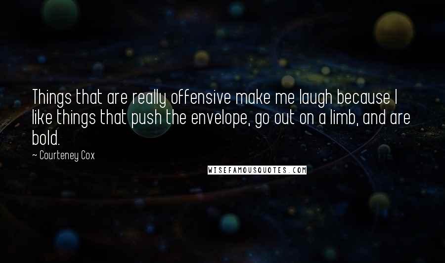 Courteney Cox quotes: Things that are really offensive make me laugh because I like things that push the envelope, go out on a limb, and are bold.