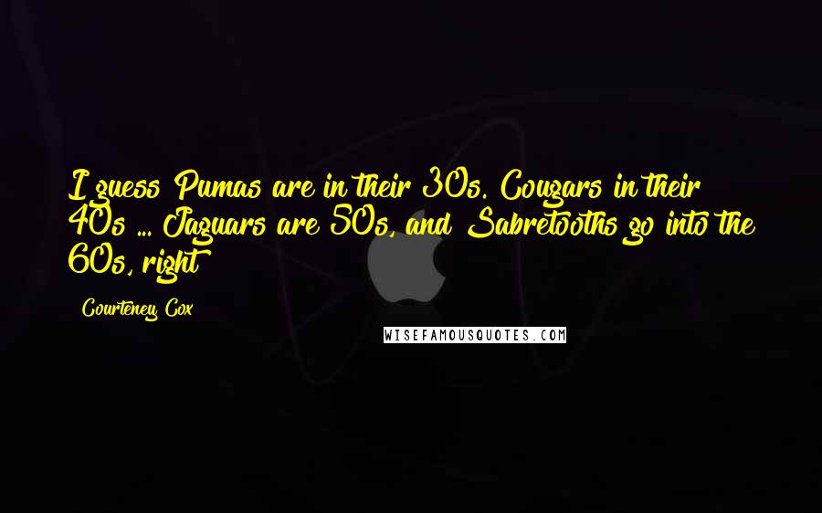 Courteney Cox quotes: I guess Pumas are in their 30s. Cougars in their 40s ... Jaguars are 50s, and Sabretooths go into the 60s, right?