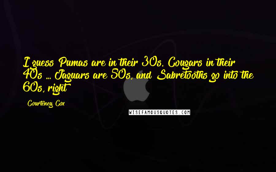 Courteney Cox quotes: I guess Pumas are in their 30s. Cougars in their 40s ... Jaguars are 50s, and Sabretooths go into the 60s, right? Courteney Cox quotes: I guess Pumas are in their 30s. Cougars in their 40s ... Jaguars are 50s, and Sabretooths go into the 60s, right?