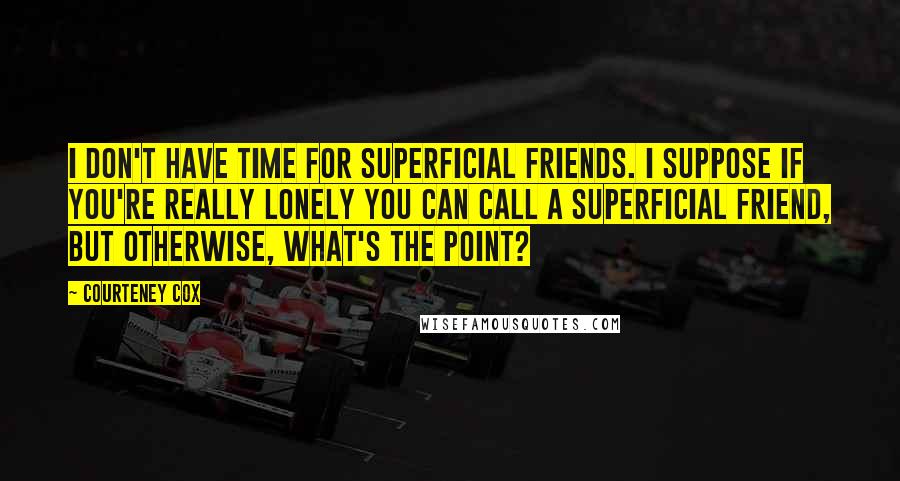 Courteney Cox quotes: I don't have time for superficial friends. I suppose if you're really lonely you can call a superficial friend, but otherwise, what's the point?