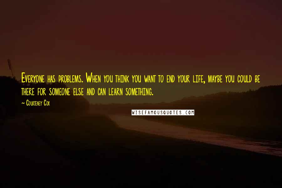 Courteney Cox quotes: Everyone has problems. When you think you want to end your life, maybe you could be there for someone else and can learn something. Courteney Cox quotes: Everyone has problems. When you think you want to end your life, maybe you could be there for someone else and can learn something.