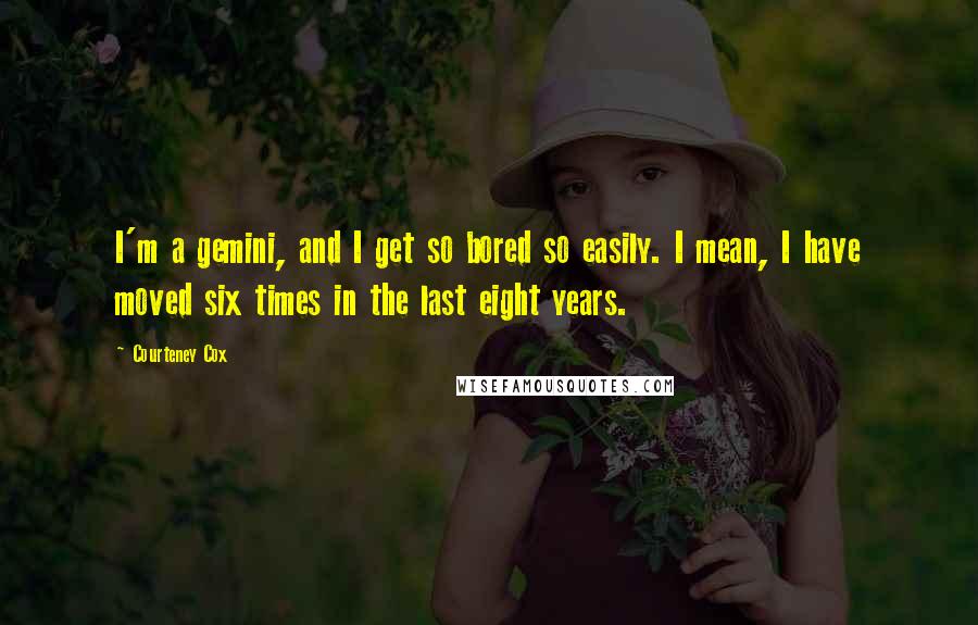 Courteney Cox quotes: I'm a gemini, and I get so bored so easily. I mean, I have moved six times in the last eight years. Courteney Cox quotes: I'm a gemini, and I get so bored so easily. I mean, I have moved six times in the last eight years.