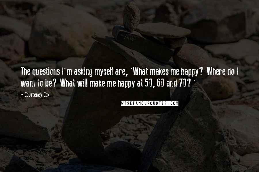 Courteney Cox quotes: The questions I'm asking myself are, 'What makes me happy? Where do I want to be? What will make me happy at 50, 60 and 70?'