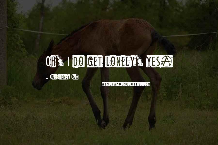 Courteney Cox quotes: Oh, I do get lonely, yes. Courteney Cox quotes: Oh, I do get lonely, yes.
