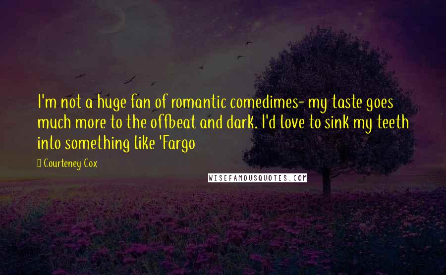 Courteney Cox quotes: I'm not a huge fan of romantic comedimes- my taste goes much more to the offbeat and dark. I'd love to sink my teeth into something like 'Fargo Courteney Cox quotes: I'm not a huge fan of romantic comedimes- my taste goes much more to the offbeat and dark. I'd love to sink my teeth into something like 'Fargo