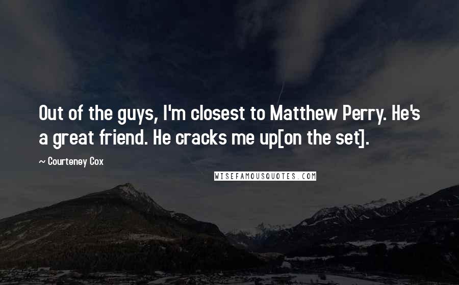 Courteney Cox quotes: Out of the guys, I'm closest to Matthew Perry. He's a great friend. He cracks me up[on the set].