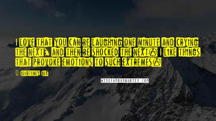 Courteney Cox quotes: I love that you can be laughing one minute and crying the next, and then be shocked the next. I like things that provoke emotions to such extremes. Courteney Cox quotes: I love that you can be laughing one minute and crying the next, and then be shocked the next. I like things that provoke emotions to such extremes.