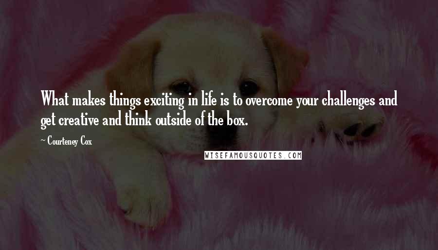 Courteney Cox quotes: What makes things exciting in life is to overcome your challenges and get creative and think outside of the box.