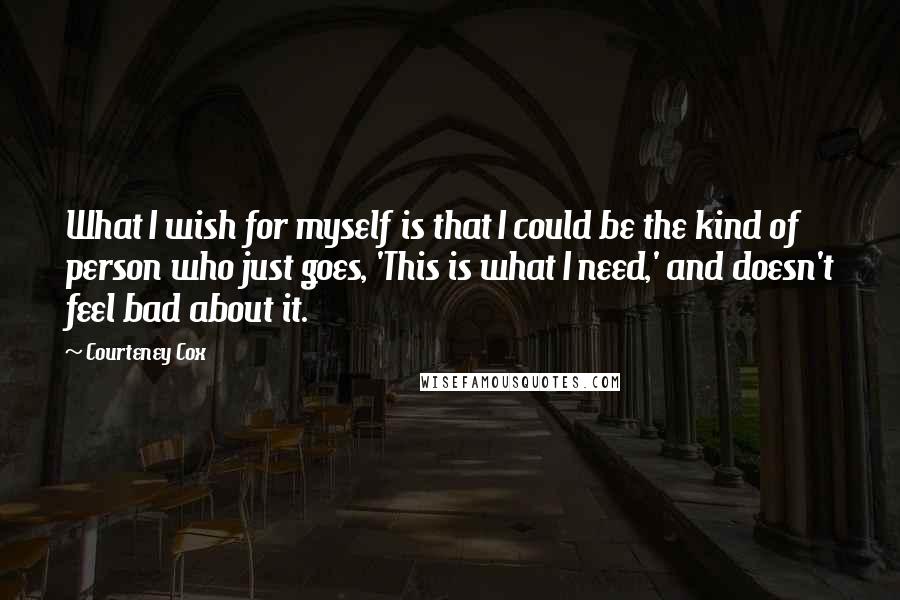 Courteney Cox quotes: What I wish for myself is that I could be the kind of person who just goes, 'This is what I need,' and doesn't feel bad about it. Courteney Cox quotes: What I wish for myself is that I could be the kind of person who just goes, 'This is what I need,' and doesn't feel bad about it.