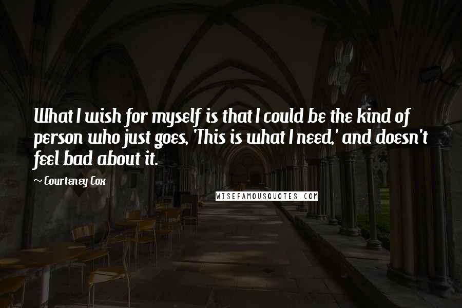 Courteney Cox quotes: What I wish for myself is that I could be the kind of person who just goes, 'This is what I need,' and doesn't feel bad about it.