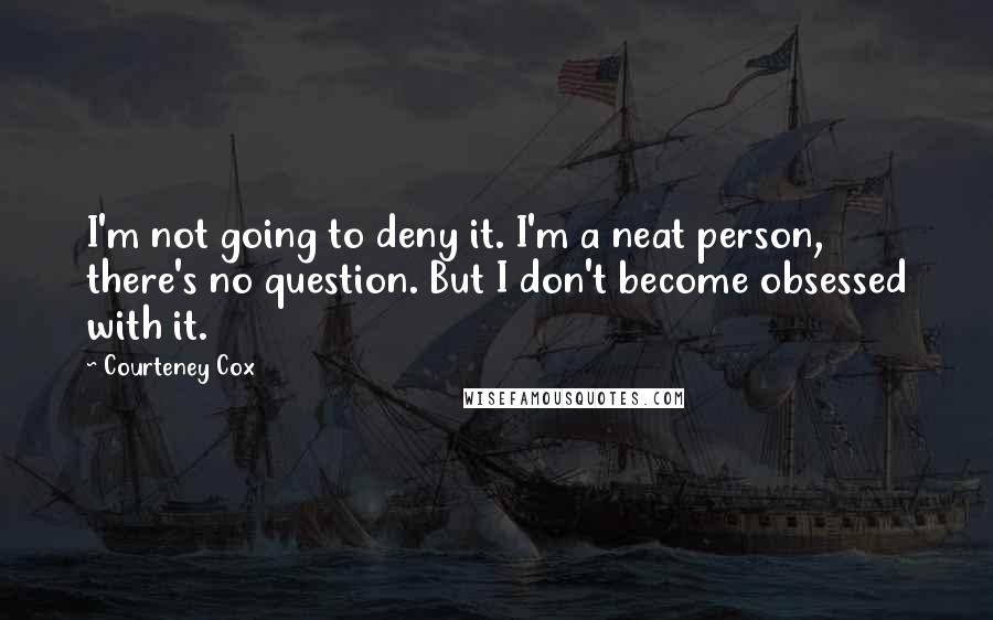 Courteney Cox quotes: I'm not going to deny it. I'm a neat person, there's no question. But I don't become obsessed with it. Courteney Cox quotes: I'm not going to deny it. I'm a neat person, there's no question. But I don't become obsessed with it.