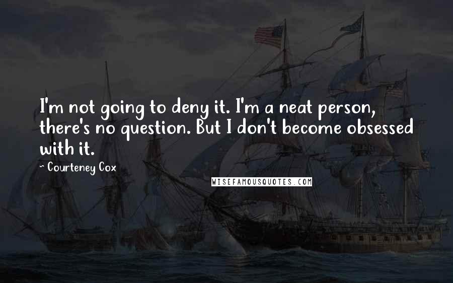 Courteney Cox quotes: I'm not going to deny it. I'm a neat person, there's no question. But I don't become obsessed with it.