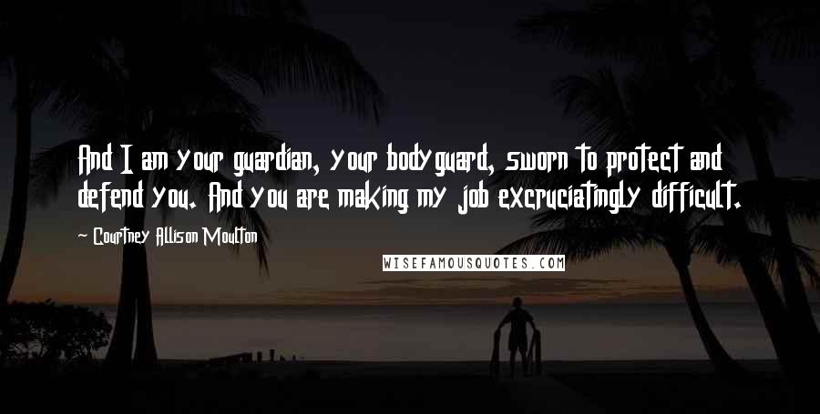 Courtney Allison Moulton quotes: And I am your guardian, your bodyguard, sworn to protect and defend you. And you are making my job excruciatingly difficult.