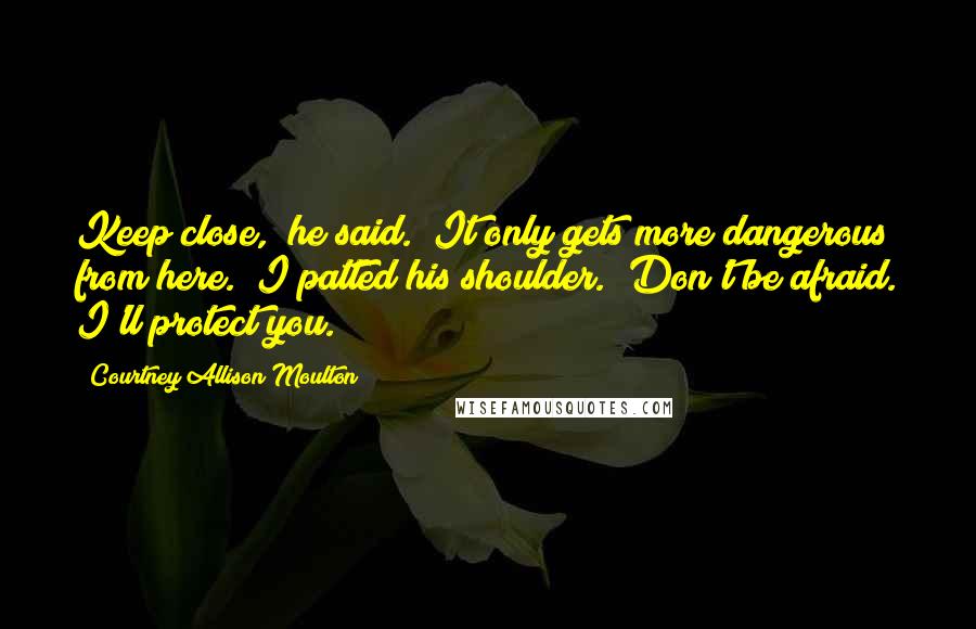 Courtney Allison Moulton quotes: Keep close," he said. "It only gets more dangerous from here." I patted his shoulder. "Don't be afraid. I'll protect you.