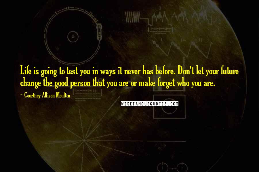 Courtney Allison Moulton quotes: Life is going to test you in ways it never has before. Don't let your future change the good person that you are or make forget who you are.