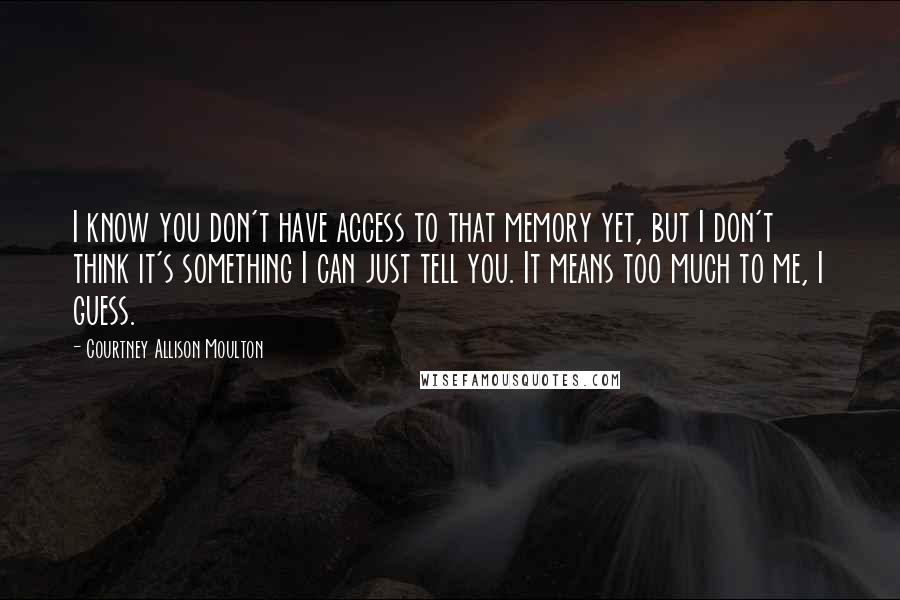 Courtney Allison Moulton quotes: I know you don't have access to that memory yet, but I don't think it's something I can just tell you. It means too much to me, I guess.