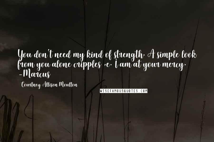 Courtney Allison Moulton quotes: You don't need my kind of strength. A simple look from you alone cripples ,e. I am at your mercy. -Marcus
