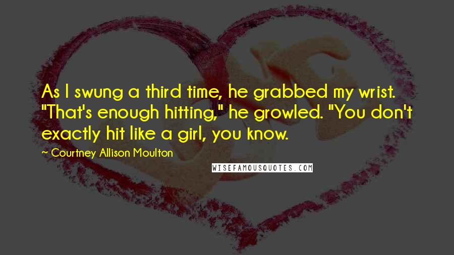 Courtney Allison Moulton quotes: As I swung a third time, he grabbed my wrist. "That's enough hitting," he growled. "You don't exactly hit like a girl, you know.