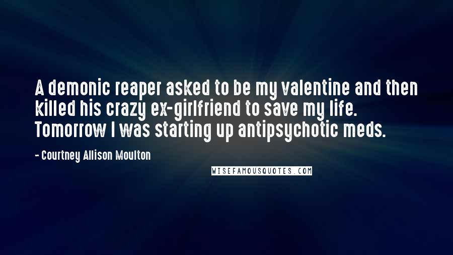 Courtney Allison Moulton quotes: A demonic reaper asked to be my valentine and then killed his crazy ex-girlfriend to save my life. Tomorrow I was starting up antipsychotic meds.