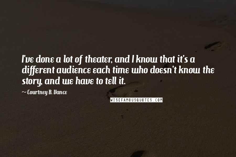 Courtney B. Vance quotes: I've done a lot of theater, and I know that it's a different audience each time who doesn't know the story, and we have to tell it. Courtney B. Vance quotes: I've done a lot of theater, and I know that it's a different audience each time who doesn't know the story, and we have to tell it.