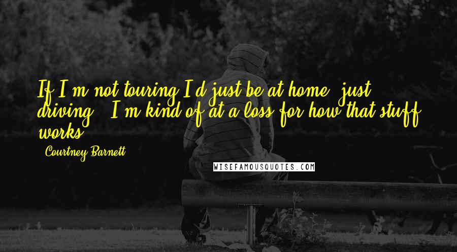Courtney Barnett quotes: If I'm not touring I'd just be at home, just driving - I'm kind of at a loss for how that stuff works. Courtney Barnett quotes: If I'm not touring I'd just be at home, just driving - I'm kind of at a loss for how that stuff works.