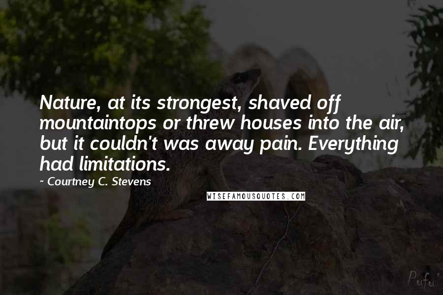 Courtney C. Stevens quotes: Nature, at its strongest, shaved off mountaintops or threw houses into the air, but it couldn't was away pain. Everything had limitations.
