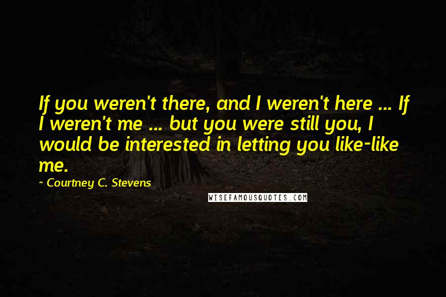 Courtney C. Stevens quotes: If you weren't there, and I weren't here ... If I weren't me ... but you were still you, I would be interested in letting you like-like me.