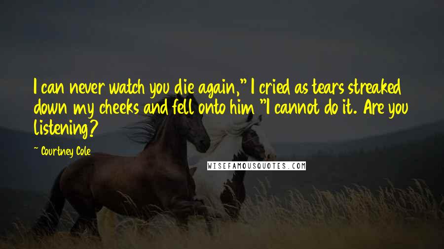 Courtney Cole quotes: I can never watch you die again," I cried as tears streaked down my cheeks and fell onto him "I cannot do it. Are you listening? Courtney Cole quotes: I can never watch you die again," I cried as tears streaked down my cheeks and fell onto him "I cannot do it. Are you listening?