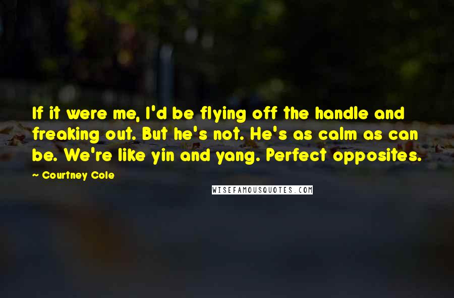 Courtney Cole quotes: If it were me, I'd be flying off the handle and freaking out. But he's not. He's as calm as can be. We're like yin and yang. Perfect opposites. Courtney Cole quotes: If it were me, I'd be flying off the handle and freaking out. But he's not. He's as calm as can be. We're like yin and yang. Perfect opposites.