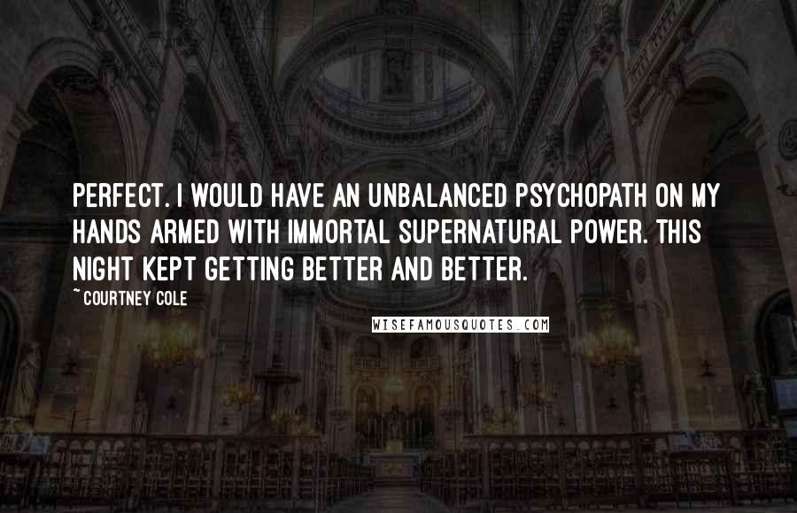 Courtney Cole quotes: Perfect. I would have an unbalanced psychopath on my hands armed with immortal supernatural power. This night kept getting better and better. Courtney Cole quotes: Perfect. I would have an unbalanced psychopath on my hands armed with immortal supernatural power. This night kept getting better and better.