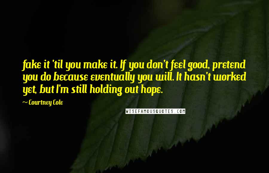 Courtney Cole quotes: fake it 'til you make it. If you don't feel good, pretend you do because eventually you will. It hasn't worked yet, but I'm still holding out hope. Courtney Cole quotes: fake it 'til you make it. If you don't feel good, pretend you do because eventually you will. It hasn't worked yet, but I'm still holding out hope.