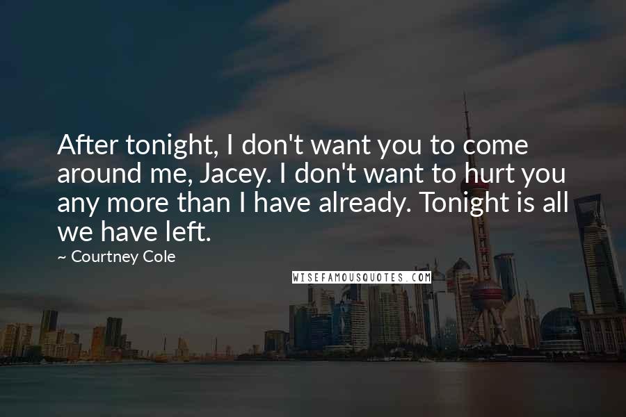 Courtney Cole quotes: After tonight, I don't want you to come around me, Jacey. I don't want to hurt you any more than I have already. Tonight is all we have left. Courtney Cole quotes: After tonight, I don't want you to come around me, Jacey. I don't want to hurt you any more than I have already. Tonight is all we have left.