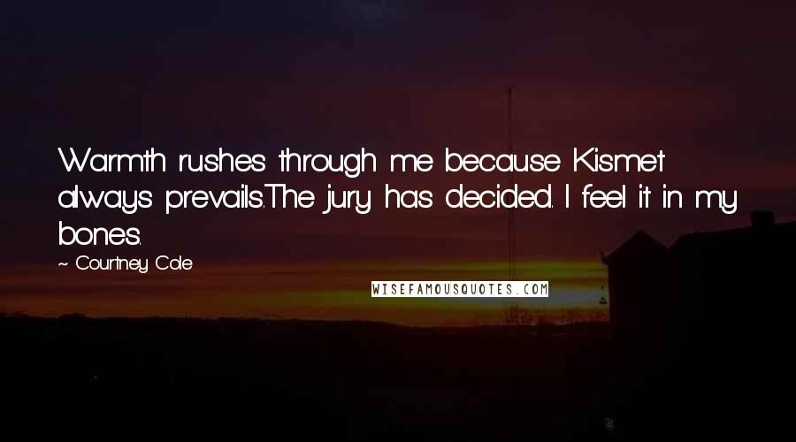 Courtney Cole quotes: Warmth rushes through me because Kismet always prevails.The jury has decided. I feel it in my bones. Courtney Cole quotes: Warmth rushes through me because Kismet always prevails.The jury has decided. I feel it in my bones.