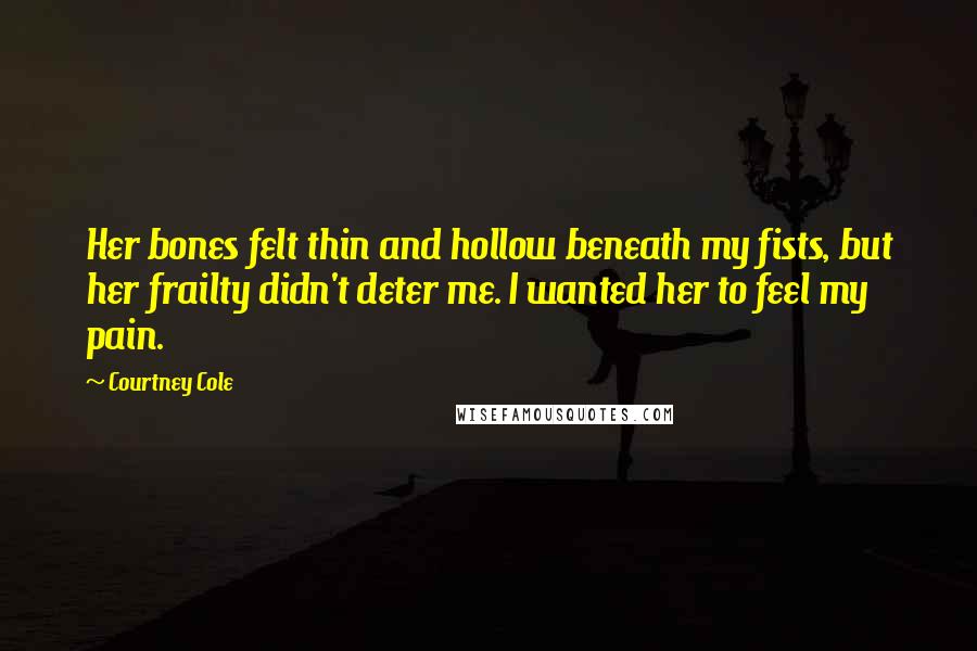 Courtney Cole quotes: Her bones felt thin and hollow beneath my fists, but her frailty didn't deter me. I wanted her to feel my pain. Courtney Cole quotes: Her bones felt thin and hollow beneath my fists, but her frailty didn't deter me. I wanted her to feel my pain.