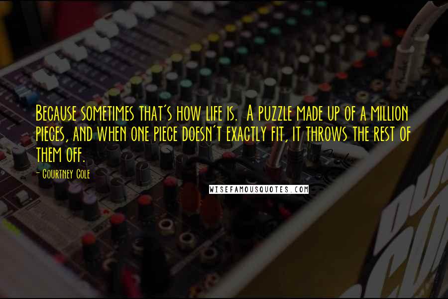 Courtney Cole quotes: Because sometimes that's how life is. A puzzle made up of a million pieces, and when one piece doesn't exactly fit, it throws the rest of them off. Courtney Cole quotes: Because sometimes that's how life is. A puzzle made up of a million pieces, and when one piece doesn't exactly fit, it throws the rest of them off.