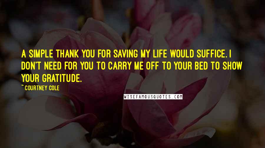 Courtney Cole quotes: A simple thank you for saving my life would suffice. I don't need for you to carry me off to your bed to show your gratitude. Courtney Cole quotes: A simple thank you for saving my life would suffice. I don't need for you to carry me off to your bed to show your gratitude.