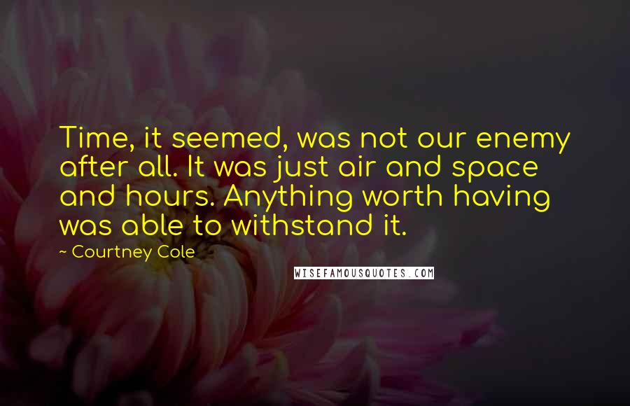 Courtney Cole quotes: Time, it seemed, was not our enemy after all. It was just air and space and hours. Anything worth having was able to withstand it. Courtney Cole quotes: Time, it seemed, was not our enemy after all. It was just air and space and hours. Anything worth having was able to withstand it.
