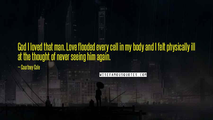 Courtney Cole quotes: God I loved that man. Love flooded every cell in my body and I felt physically ill at the thought of never seeing him again. Courtney Cole quotes: God I loved that man. Love flooded every cell in my body and I felt physically ill at the thought of never seeing him again.