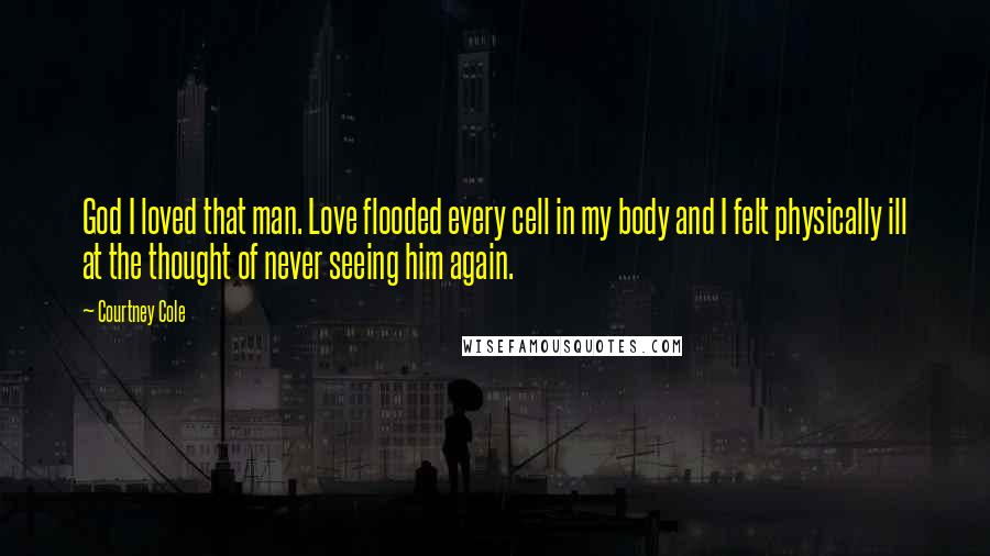 Courtney Cole quotes: God I loved that man. Love flooded every cell in my body and I felt physically ill at the thought of never seeing him again.