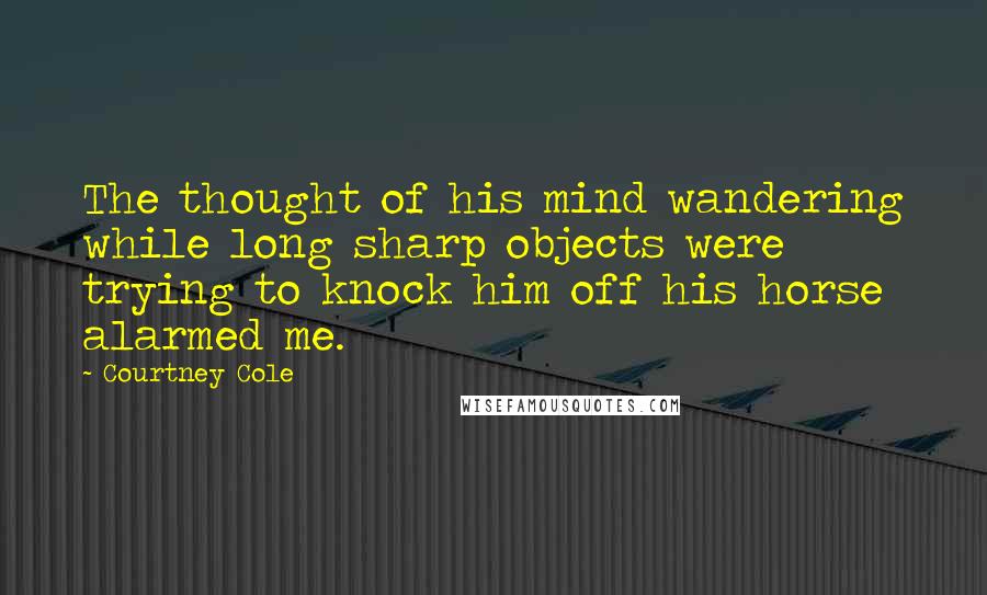 Courtney Cole quotes: The thought of his mind wandering while long sharp objects were trying to knock him off his horse alarmed me. Courtney Cole quotes: The thought of his mind wandering while long sharp objects were trying to knock him off his horse alarmed me.