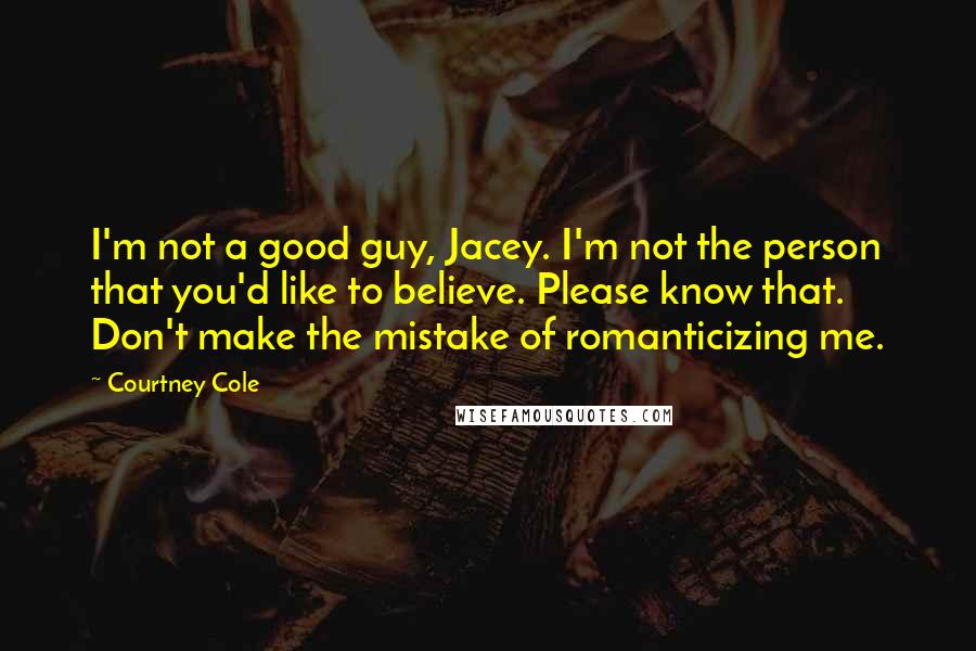 Courtney Cole quotes: I'm not a good guy, Jacey. I'm not the person that you'd like to believe. Please know that. Don't make the mistake of romanticizing me. Courtney Cole quotes: I'm not a good guy, Jacey. I'm not the person that you'd like to believe. Please know that. Don't make the mistake of romanticizing me.