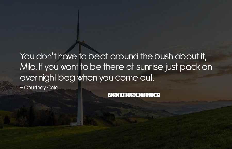 Courtney Cole quotes: You don't have to beat around the bush about it, Mila. If you want to be there at sunrise, just pack an overnight bag when you come out. Courtney Cole quotes: You don't have to beat around the bush about it, Mila. If you want to be there at sunrise, just pack an overnight bag when you come out.