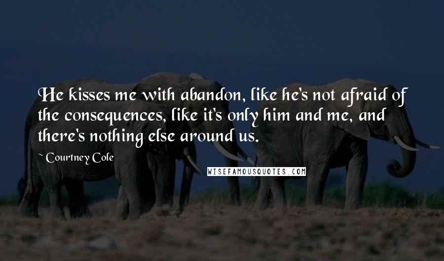 Courtney Cole quotes: He kisses me with abandon, like he's not afraid of the consequences, like it's only him and me, and there's nothing else around us.