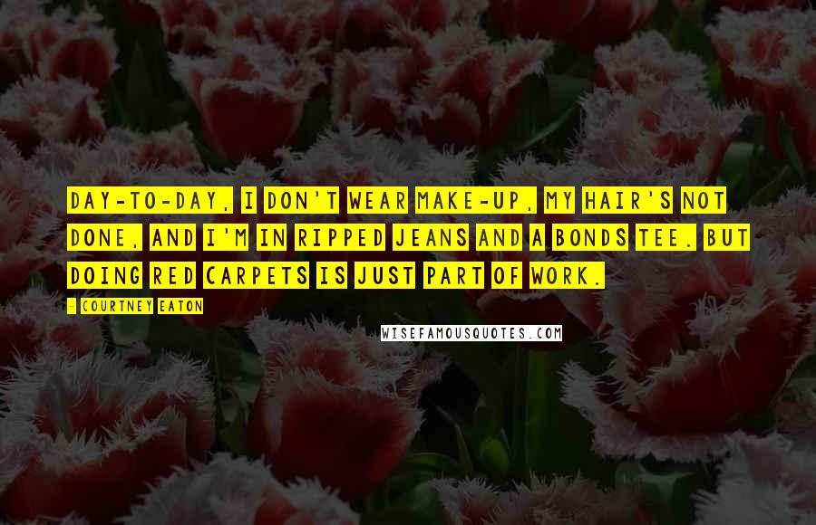 Courtney Eaton quotes: Day-to-day, I don't wear make-up, my hair's not done, and I'm in ripped jeans and a Bonds tee. But doing red carpets is just part of work.