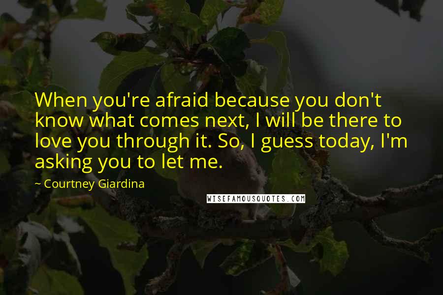 Courtney Giardina quotes: When you're afraid because you don't know what comes next, I will be there to love you through it. So, I guess today, I'm asking you to let me.