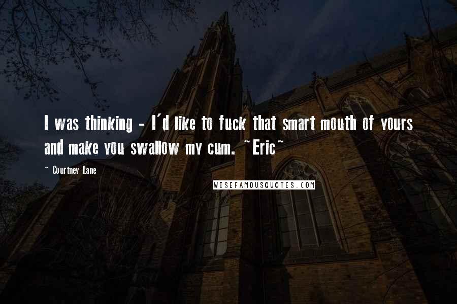 Courtney Lane quotes: I was thinking - I'd like to fuck that smart mouth of yours and make you swallow my cum. ~Eric~ Courtney Lane quotes: I was thinking - I'd like to fuck that smart mouth of yours and make you swallow my cum. ~Eric~