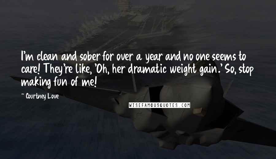 Courtney Love quotes: I'm clean and sober for over a year and no one seems to care! They're like, 'Oh, her dramatic weight gain.' So, stop making fun of me! Courtney Love quotes: I'm clean and sober for over a year and no one seems to care! They're like, 'Oh, her dramatic weight gain.' So, stop making fun of me!