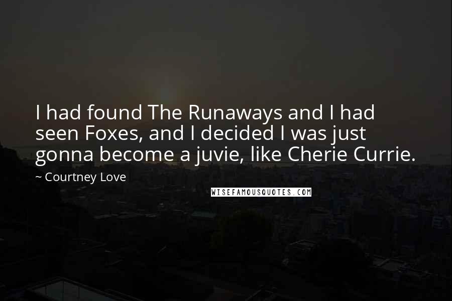 Courtney Love quotes: I had found The Runaways and I had seen Foxes, and I decided I was just gonna become a juvie, like Cherie Currie. Courtney Love quotes: I had found The Runaways and I had seen Foxes, and I decided I was just gonna become a juvie, like Cherie Currie.